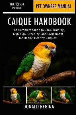 Caique Handbook: The Complete Guide to Care, Training, Nutrition, Breeding, and Enrichment for Happy, Healthy Caiques. - Donald Regina - cover
