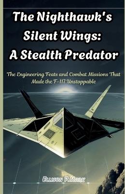 The Nighthawk's Silent Wings: A Stealth Predator: The Engineering Feats and Combat Missions That Made the F-117 Unstoppable - Ellison P Mark - cover