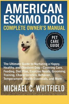 American Eskimo Dog Complete Owner's Manual: The Ultimate Guide to Nurturing a Happy, Healthy, and Obedient Dog - Covering Care, Feeding, Diet Plan, Exercise Needs, Grooming, Training, Characteristics, Behavior, Temperament, Health Essentials, and More - Michael C Whitfield - cover