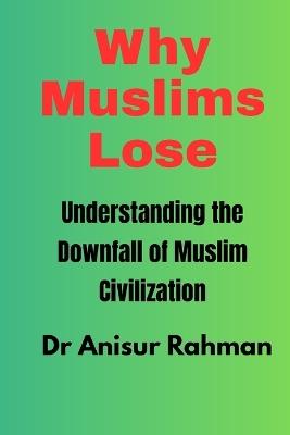 Why Muslims Lose: Understanding the Downfall of Muslim Civilization - Anisur Rahman - cover