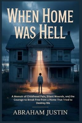 When Home Was Hell: A Memoir of Childhood Pain, Silent Wounds, and the Courage to Break Free from a Home That Tried to Destroy Me - Abraham Justin - cover