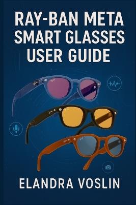 Ray-Ban Meta Smart Glasses User Guide: A Simple, Structured Manual to Help You Personalize Your Device and Explore Voice Controls, Camera Tools, and Hands-Free Features - Elandra Voslin - cover