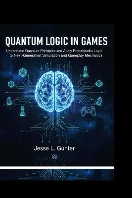 Quantum Logic in Games: Understand Quantum principles and Apply Probabilistic logic to Next-generation simulation and Gameplay mechanics. - Jesse L Gunter - cover