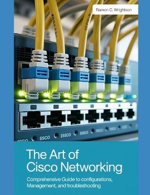 The Art of Cisco Networking: Comprehensive Guide to Configurations, Management, and Troubleshooting - Ramon C Wrightson - cover