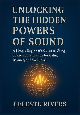 Unlocking the Hidden Powers of Sound: A Simple Beginner's Guide to Using Sound and Vibration for Calm, Balance, and Wellness - Celeste Rivers - cover