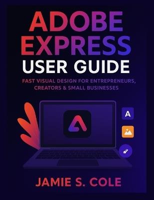 Adobe Express User Guide: Fast Visual Design for Entrepreneurs, Creators & Small Businesses - Jamie S Cole - cover