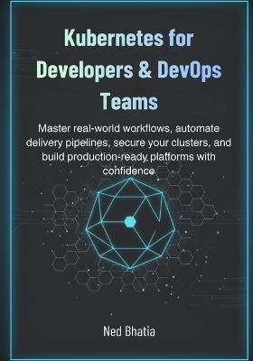 Kubernetes for Developers & DevOps Teams: Master real-world workflows, automate delivery pipelines, secure your clusters, and build production-ready platforms with confidence - Ned Bhatia - cover
