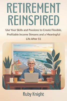 Retirement Reinspired: Use Your Skills and Passions to Create Flexible, Profitable Income Streams and a Meaningful Life After 55 - Ruby Knight - cover