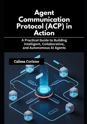 Agent Communication Protocol (ACP) in Action: A Practical Guide to Building Intelligent, Collaborative, and Autonomous AI Agents - Calissa Corinne - cover