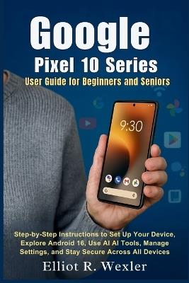Google Pixel 10 Series User Guide for Beginners and Seniors: Step-by-Step Instructions to Set Up Your Device, Explore Android 16, Use AI Tools, Manage Settings, and Stay Secure Across All Devices - Elliot R Wexler - cover