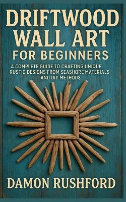 Driftwood Wall Art for Beginners: A Complete Guide to Crafting Unique Rustic Designs From Seashore Materials and DIY Methods - Damon Rushford - cover