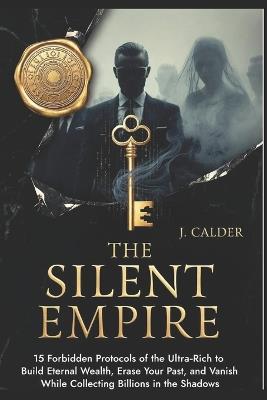 The Silent Empire: 15 Forbidden Protocols of the Ultra-Rich to Build Eternal Wealth, Erase Your Past, and Vanish While Collecting Billions in the Shadows - J Calder - cover