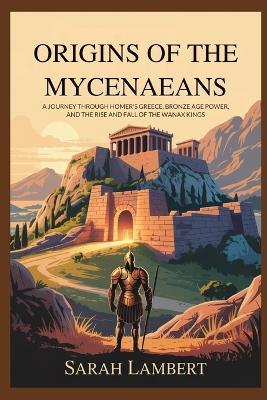 Origins of the Mycenaeans: A Journey Through Homer's Greece, Bronze Age Power, and the Rise and Fall of the Wanax Kings - Sarah Lambert - cover