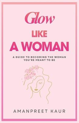 Glow Like a Woman: A Guide to Becoming the Woman You're Meant to Be - Amanpreet Kaur - cover