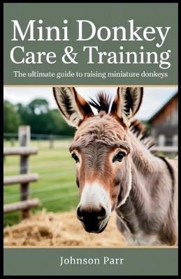 Mini Donkey Care & Training: The Ultimate Guide to Raising Miniature Donkeys: Essential Tips for Selecting, Feeding, Grooming, and Breeding Your Mini Donkey - Johnson Parr - cover