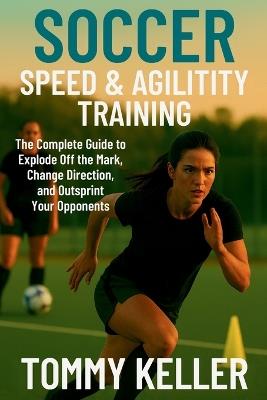 Soccer Speed & Agility Training: The Complete Guide to Explode Off the Mark, Change Direction, and Outsprint Your Opponents - Tommy Keller - cover