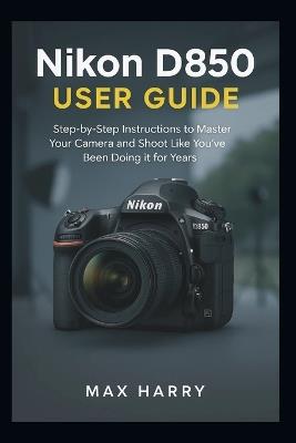 Nikon D850 User Guide: A Practical Handbook for Adjusting Settings, Handling Light, and Getting Sharper Photos - Max Harry - cover