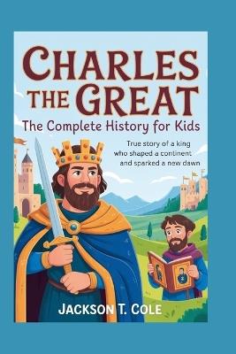 Charles the Great: The Complete History for Kids: True Story of a King Who Shaped a Continent and Sparked a New Dawn - Jackson T Cole - cover