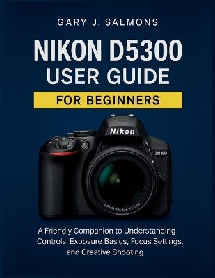 Nikon D5300 User Guide for Beginners: A Friendly Companion to Understanding Controls, Exposure Basics, Focus Settings, and Creative Shooting - Gary J Salmons - cover