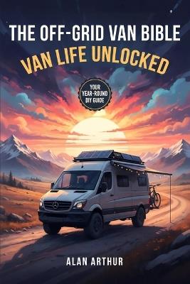 The Off-Grid Bible: Van Life Unlocked: Your Year-Round DIY Guide to Building, Traveling, and Living the Van Life - Alan N Arthur - cover
