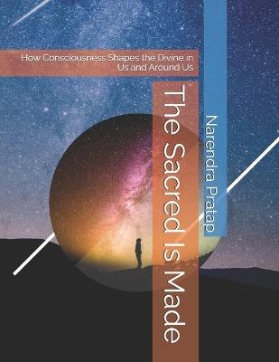 The Sacred Is Made: How Consciousness Shapes the Divine in Us and Around Us - Narendra Pratap - cover