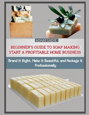 Beginner's Guide to Soap Making: START A PROFITABLE HOME BUSINESS : Brand It Right, Make It Beautiful, and Package It Professionally - Adam Shine - cover