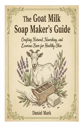 The Goat Milk Soap Maker's Guide: Crafting Natural, Nourishing, and Luxurious Bars for Healthy Skin - Daniel Mark - cover