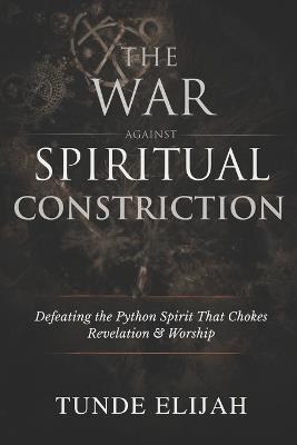 The War Against Spiritual Constriction: Defeating the Python Spirit That Chokes Revelation and Worship - Tunde Elijah - cover