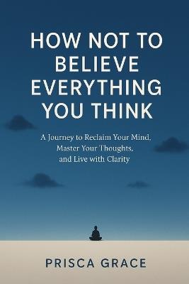 How Not to Believe Everything You Think: A Journey to Reclaim Your Mind, Master Your Thoughts, and Live with Clarity - Prisca Grace - cover