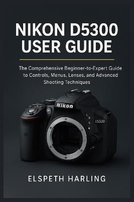 Nikon D5300 User Guide: The Comprehensive Beginner-to-Expert Guide to Controls, Menus, Lenses, and Advanced Shooting Techniques - Elspeth Harling - cover