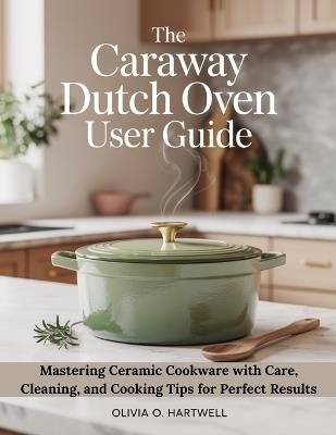 The Caraway Dutch Oven User Guide: Mastering Ceramic Cookware with Care, Cleaning, and Cooking Tips for Perfect Results - Olivia O Hartwell - cover