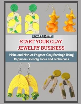 Start Your Clay Jewelry Business: Make and Market Polymer Clay Earrings Using Beginner-Friendly Tools and Techniques - Adam Shine - cover