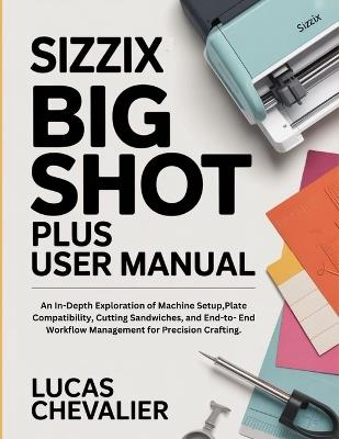 Sizzix Big Shot Plus User Manual: An In-Depth Exploration of Machine Setup, Plate Compatibility, Cutting Sandwiches, and End-to- End Workflow Management for Precision Crafting. - Lucas Chevalier - cover