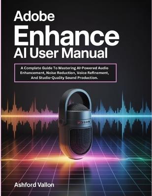 Adobe Enhance AI User Manual: A Complete Guide To Mastering AI-Powered Audio Enhancement, Noise Reduction, Voice Refinement, And Studio-Quality Sound Production. - Ashford Vallon - cover