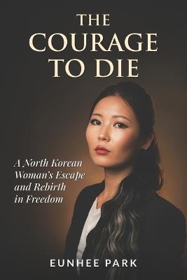 The Courage To Die: A North Korean Woman's Escape and Rebirth in Freedom - Eunhee Park - cover