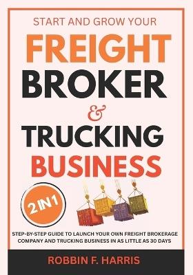Start and Grow your Freight Broker & Trucking Business: Step-by-Step Guide to Launch Your Own Freight Brokerage Company and Trucking Business In As Little As 30 Days - Robbin F Harris - cover