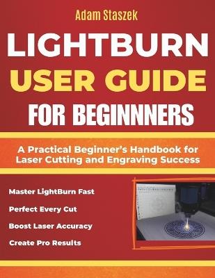 The lightburn user guide for beginners: A Practical Beginner's Handbook for Laser Cutting and Engraving Success - Adam Staszek - cover