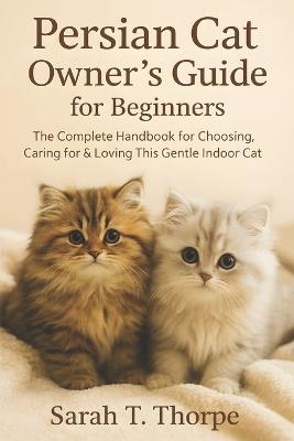 Persian Cat Owner's Guide for Beginners: The Complete Handbook for Choosing, Caring for & Loving This Gentle Indoor Cat - Sarah T Thorpe - cover