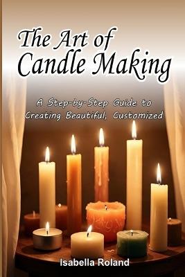The Art of Candle Making: A Step-by-Step Guide to Creating Beautiful, Customized Candles - Isabella Roland - cover
