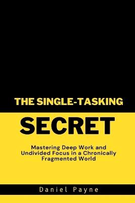 The Single-Tasking Secret: Mastering Deep Work and Undivided Focus in a Chronically Fragmented World - Daniel Payne - cover