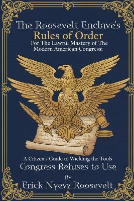 The Roosevelt Enclave's Rules of Order, for the Lawful Mastery of The Modern American Congress: A Citizen's Guide to Wielding the Tools Congress Refuses to Use - Erick Nyevz Roosevelt - cover
