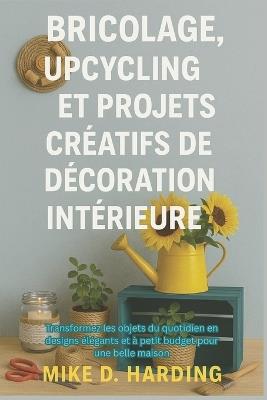 Bricolage, Upcycling Et Projets Créatifs de Décoration Intérieure: Transformez les objets du quotidien en designs élégants et à petit budget pour une belle maison - Mike D Harding - cover