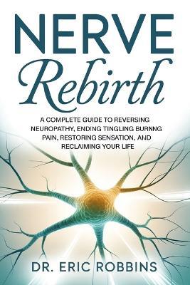 Nerve Rebirth: A Complete Guide to Reversing Neuropathy, Ending Tingling and Burning Pain, Restoring Sensation, and Reclaiming Your Life. - Eric Robbins - cover