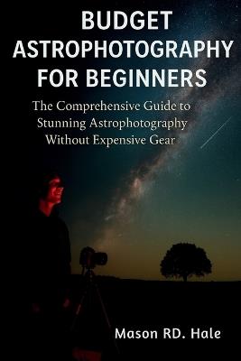 Budget Astrophotography for Beginners: The Comprehensive Guide to Stunning Astrophotography Without Expensive Gear - Mason Rd Hale - cover