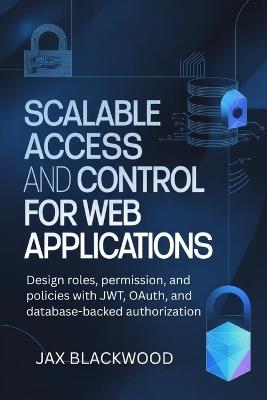 Scalable Access and Control for Web Applications: Design roles, permission and policies with JWT, OAuth, and databased-backed authorization - Jax Blackwood - cover