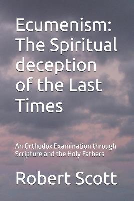 Ecumenism: The Spiritual deception of the Last Times: An Orthodox Examination through Scripture and the Holy Fathers - Robert Scott - cover
