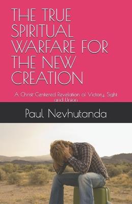 The True Spiritual Warfare for the New Creation: A Christ-Centered Revelation of Victory, Sight and Union - Paul Nevhutanda - cover