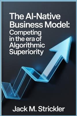 The AI-Native Business Model: Competing in the Era of Algorithmic Superiority - Jack M Strickler - cover