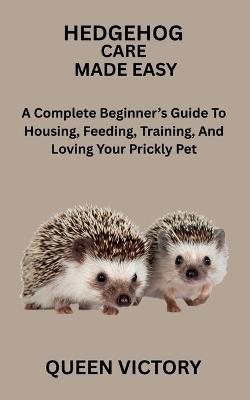 Hedgehog Care Made Easy: A Complete Beginner's Guide To Housing, Feeding, Training, And Loving Your Prickly Pet - Queen Victory - cover