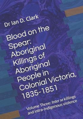 Blood on the Spear: Aboriginal Killings of Aboriginal People in Colonial Victoria, 1835-1851: Volume Three: Inter se killings and intra-Indigenous violence - Ian D Clark - cover